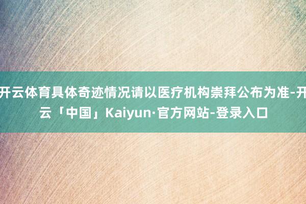 开云体育具体奇迹情况请以医疗机构崇拜公布为准-开云「中国」Kaiyun·官方网站-登录入口