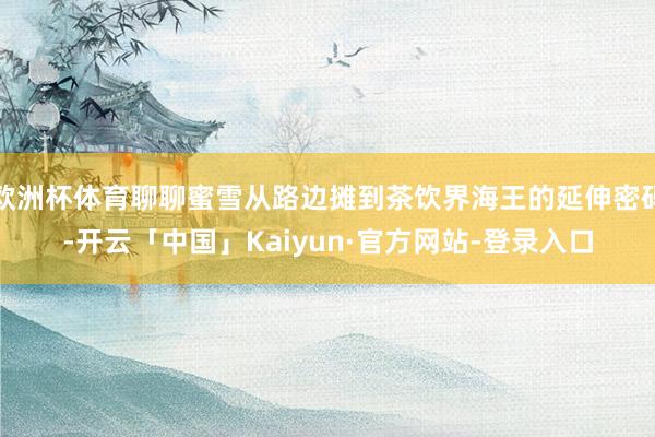 欧洲杯体育聊聊蜜雪从路边摊到茶饮界海王的延伸密码-开云「中国」Kaiyun·官方网站-登录入口
