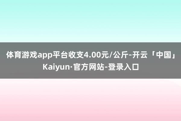 体育游戏app平台收支4.00元/公斤-开云「中国」Kaiyun·官方网站-登录入口