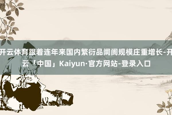 开云体育跟着连年来国内繁衍品阛阓规模庄重增长-开云「中国」Kaiyun·官方网站-登录入口