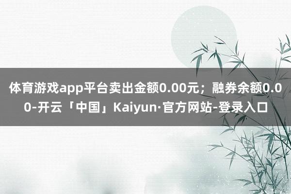 体育游戏app平台卖出金额0.00元；融券余额0.00-开云「中国」Kaiyun·官方网站-登录入口