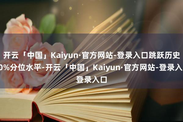 开云「中国」Kaiyun·官方网站-登录入口跳跃历史90%分位水平-开云「中国」Kaiyun·官方网站-登录入口