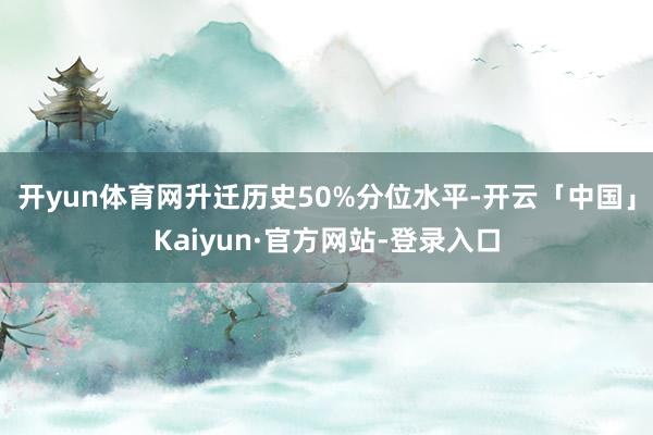 开yun体育网升迁历史50%分位水平-开云「中国」Kaiyun·官方网站-登录入口