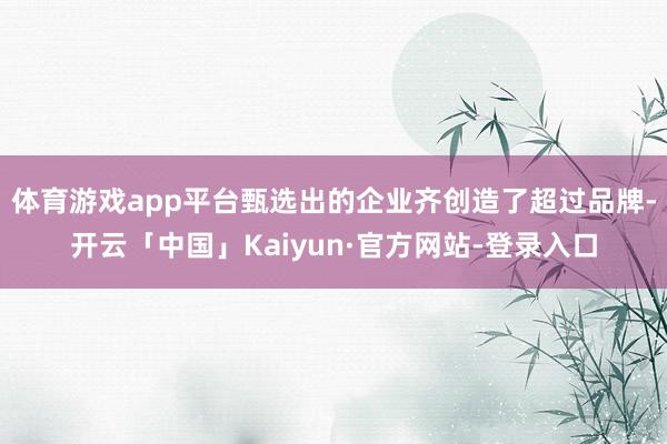 体育游戏app平台甄选出的企业齐创造了超过品牌-开云「中国」Kaiyun·官方网站-登录入口
