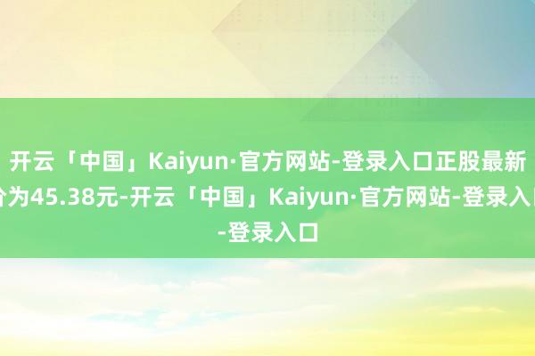 开云「中国」Kaiyun·官方网站-登录入口正股最新价为45.38元-开云「中国」Kaiyun·官方网站-登录入口