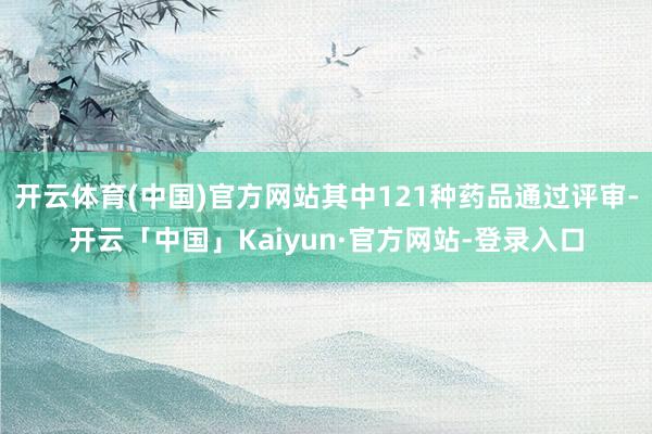 开云体育(中国)官方网站其中121种药品通过评审-开云「中国」Kaiyun·官方网站-登录入口