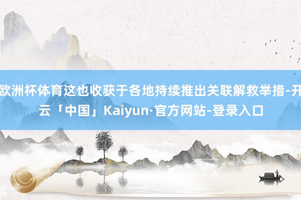欧洲杯体育这也收获于各地持续推出关联解救举措-开云「中国」Kaiyun·官方网站-登录入口