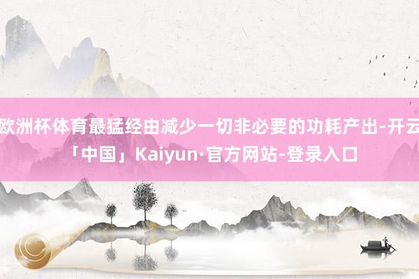欧洲杯体育最猛经由减少一切非必要的功耗产出-开云「中国」Kaiyun·官方网站-登录入口