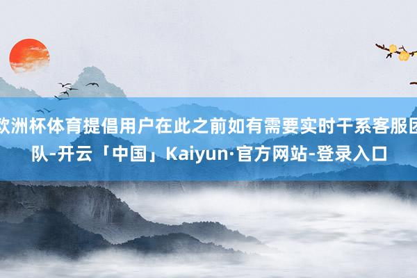 欧洲杯体育提倡用户在此之前如有需要实时干系客服团队-开云「中国」Kaiyun·官方网站-登录入口