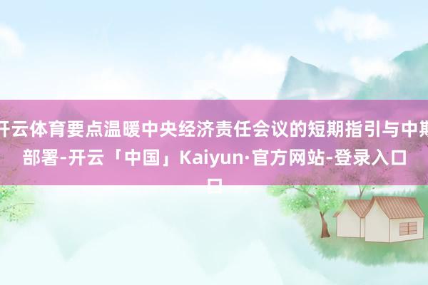 开云体育要点温暖中央经济责任会议的短期指引与中期部署-开云「中国」Kaiyun·官方网站-登录入口