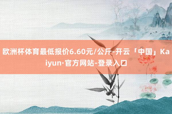 欧洲杯体育最低报价6.60元/公斤-开云「中国」Kaiyun·官方网站-登录入口