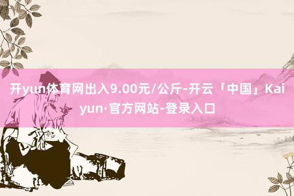 开yun体育网出入9.00元/公斤-开云「中国」Kaiyun·官方网站-登录入口