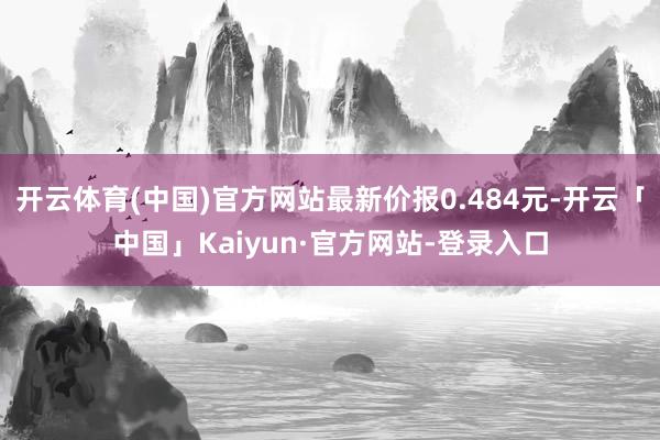 开云体育(中国)官方网站最新价报0.484元-开云「中国」Kaiyun·官方网站-登录入口