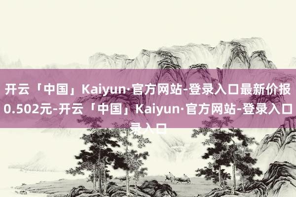 开云「中国」Kaiyun·官方网站-登录入口最新价报0.502元-开云「中国」Kaiyun·官方网站-登录入口