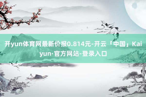 开yun体育网最新价报0.814元-开云「中国」Kaiyun·官方网站-登录入口