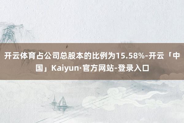 开云体育占公司总股本的比例为15.58%-开云「中国」Kaiyun·官方网站-登录入口