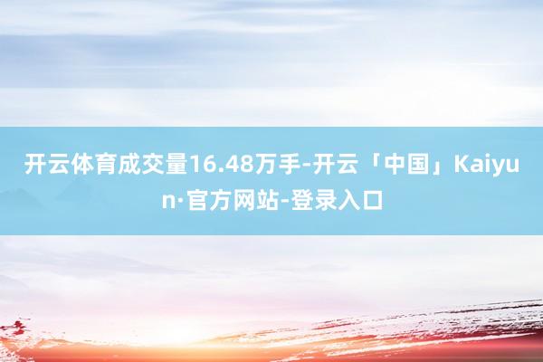 开云体育成交量16.48万手-开云「中国」Kaiyun·官方网站-登录入口