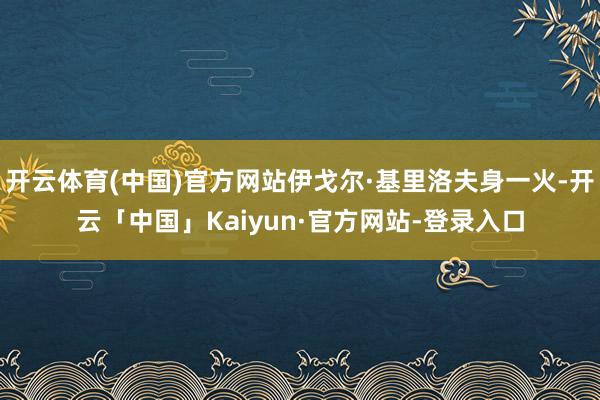 开云体育(中国)官方网站伊戈尔·基里洛夫身一火-开云「中国」Kaiyun·官方网站-登录入口