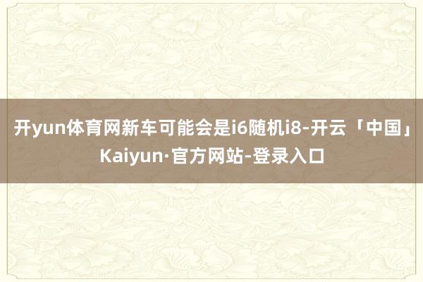 开yun体育网新车可能会是i6随机i8-开云「中国」Kaiyun·官方网站-登录入口