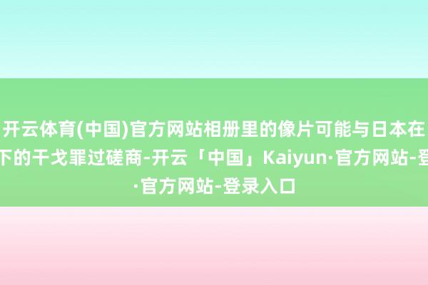 开云体育(中国)官方网站相册里的像片可能与日本在中国犯下的干戈罪过磋商-开云「中国」Kaiyun·官方网站-登录入口