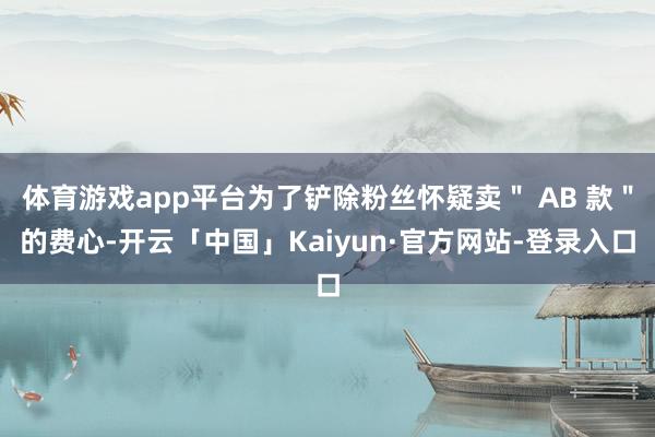 体育游戏app平台为了铲除粉丝怀疑卖＂ AB 款＂的费心-开云「中国」Kaiyun·官方网站-登录入口