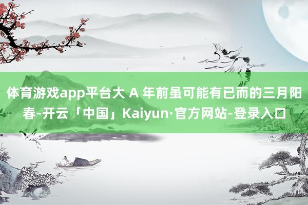 体育游戏app平台大 A 年前虽可能有已而的三月阳春-开云「中国」Kaiyun·官方网站-登录入口