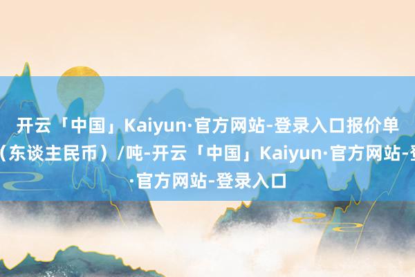开云「中国」Kaiyun·官方网站-登录入口报价单元为元（东谈主民币）/吨-开云「中国」Kaiyun·官方网站-登录入口
