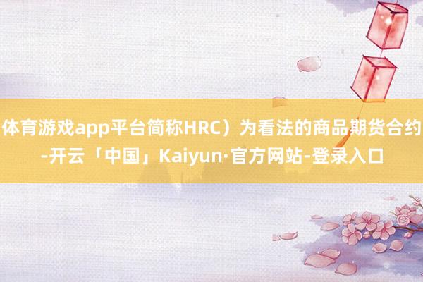 体育游戏app平台简称HRC）为看法的商品期货合约-开云「中国」Kaiyun·官方网站-登录入口