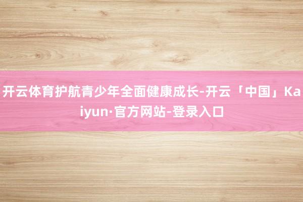 开云体育护航青少年全面健康成长-开云「中国」Kaiyun·官方网站-登录入口