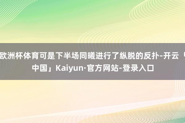 欧洲杯体育可是下半场同曦进行了纵脱的反扑-开云「中国」Kaiyun·官方网站-登录入口