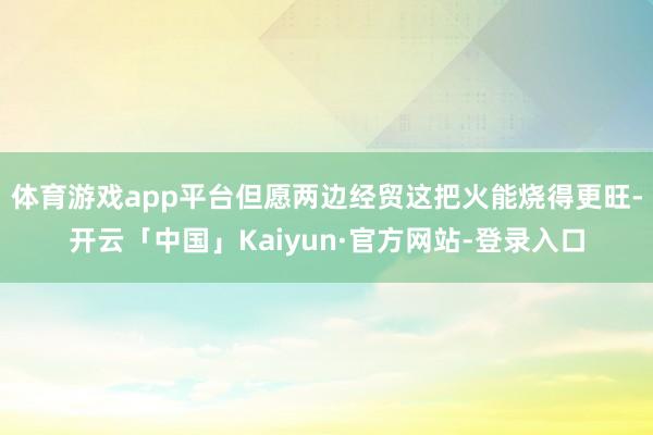 体育游戏app平台但愿两边经贸这把火能烧得更旺-开云「中国」Kaiyun·官方网站-登录入口