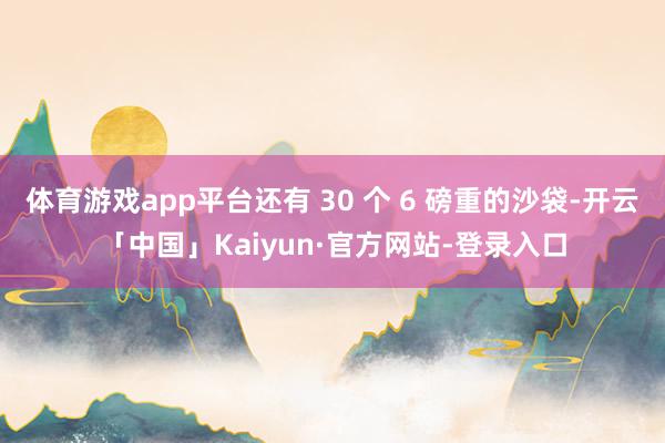 体育游戏app平台还有 30 个 6 磅重的沙袋-开云「中国」Kaiyun·官方网站-登录入口