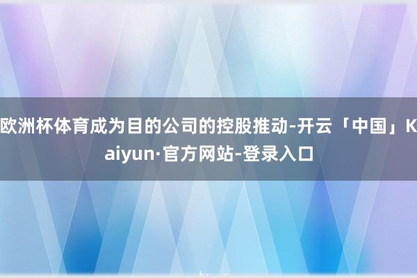 欧洲杯体育成为目的公司的控股推动-开云「中国」Kaiyun·官方网站-登录入口