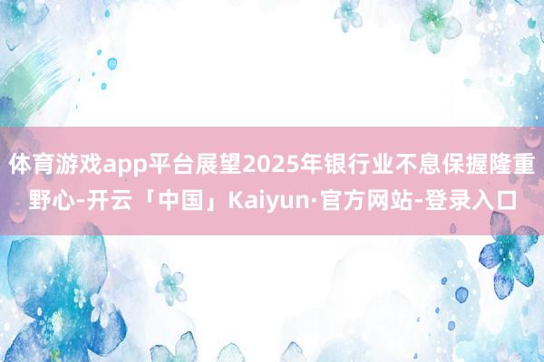 体育游戏app平台展望2025年银行业不息保握隆重野心-开云「中国」Kaiyun·官方网站-登录入口