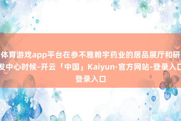 体育游戏app平台在参不雅翰宇药业的居品展厅和研发中心时候-开云「中国」Kaiyun·官方网站-登录入口