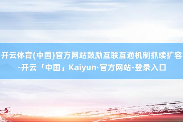 开云体育(中国)官方网站鼓励互联互通机制抓续扩容-开云「中国」Kaiyun·官方网站-登录入口