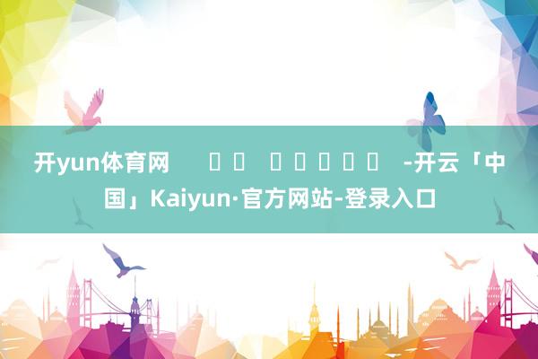 开yun体育网      		  					  -开云「中国」Kaiyun·官方网站-登录入口