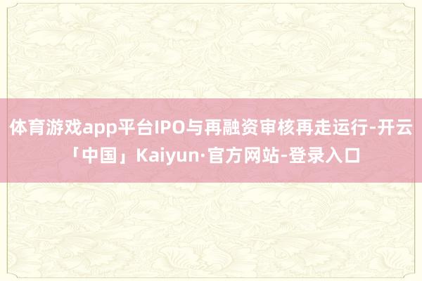 体育游戏app平台IPO与再融资审核再走运行-开云「中国」Kaiyun·官方网站-登录入口