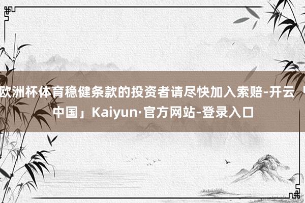 欧洲杯体育稳健条款的投资者请尽快加入索赔-开云「中国」Kaiyun·官方网站-登录入口