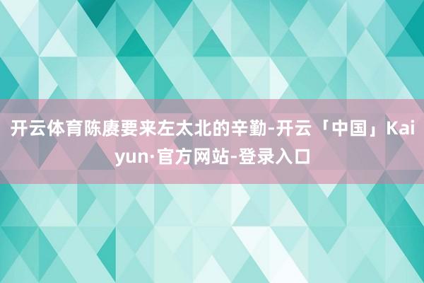 开云体育陈赓要来左太北的辛勤-开云「中国」Kaiyun·官方网站-登录入口