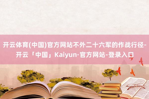 开云体育(中国)官方网站不外二十六军的作战行径-开云「中国」Kaiyun·官方网站-登录入口