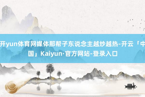 开yun体育网媒体那帮子东说念主越炒越热-开云「中国」Kaiyun·官方网站-登录入口