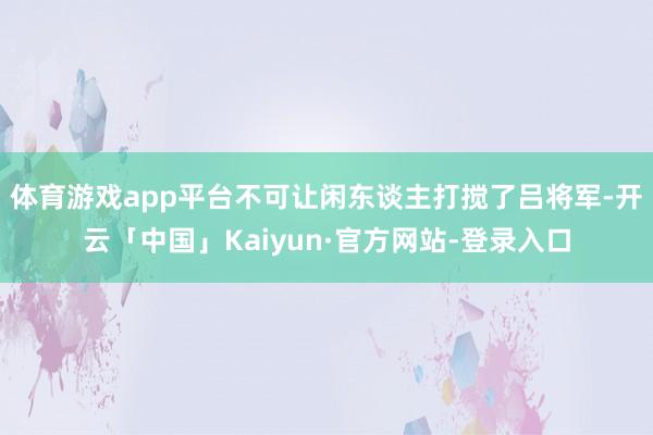 体育游戏app平台不可让闲东谈主打搅了吕将军-开云「中国」Kaiyun·官方网站-登录入口