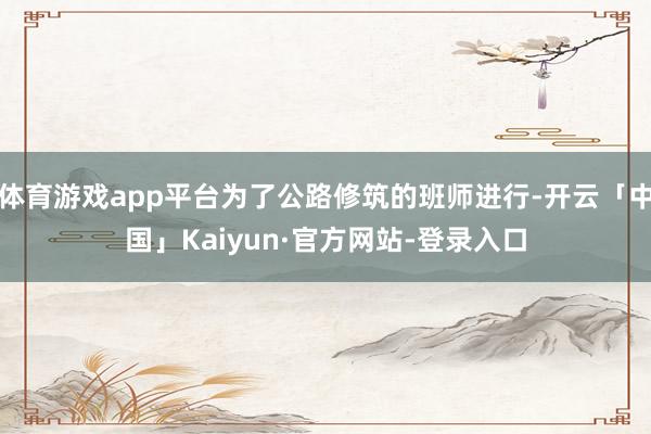 体育游戏app平台为了公路修筑的班师进行-开云「中国」Kaiyun·官方网站-登录入口