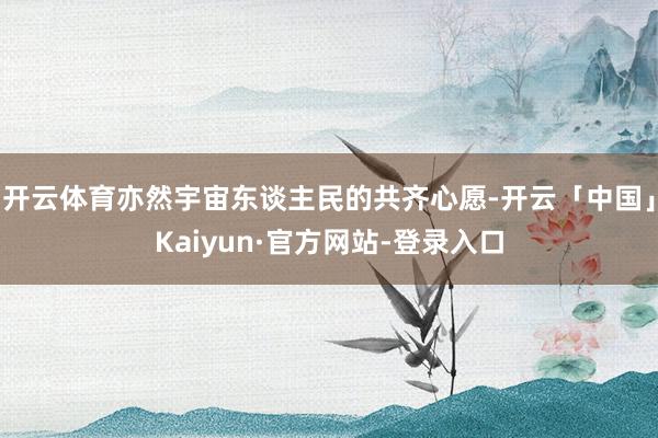 开云体育亦然宇宙东谈主民的共齐心愿-开云「中国」Kaiyun·官方网站-登录入口