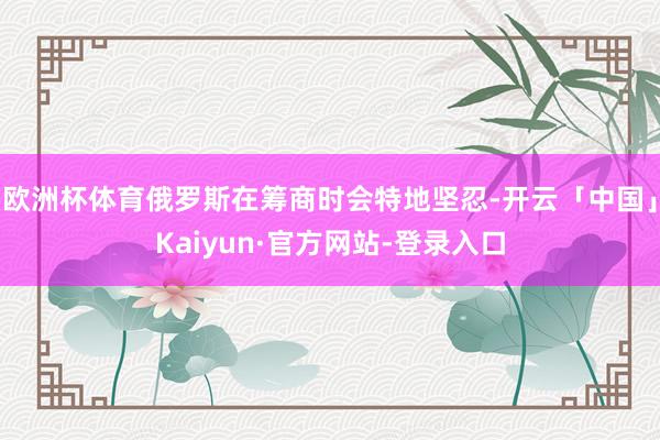 欧洲杯体育俄罗斯在筹商时会特地坚忍-开云「中国」Kaiyun·官方网站-登录入口