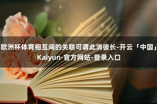 欧洲杯体育相互间的关联可谓此消彼长-开云「中国」Kaiyun·官方网站-登录入口