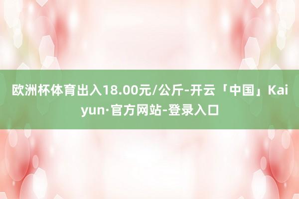 欧洲杯体育出入18.00元/公斤-开云「中国」Kaiyun·官方网站-登录入口