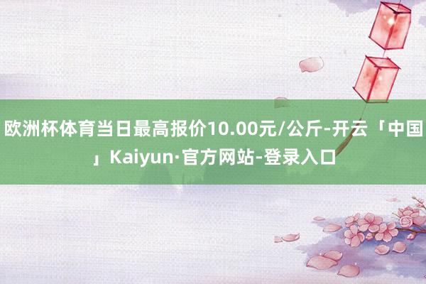 欧洲杯体育当日最高报价10.00元/公斤-开云「中国」Kaiyun·官方网站-登录入口