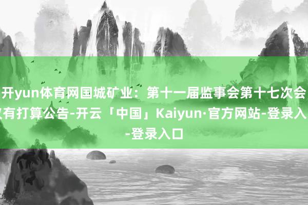 开yun体育网国城矿业：第十一届监事会第十七次会议有打算公告-开云「中国」Kaiyun·官方网站-登录入口